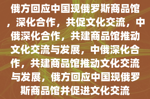俄方回应中国现俄罗斯商品馆，深化合作，共促文化交流，中俄深化合作，共建商品馆推动文化交流与发展，中俄深化合作，共建商品馆推动文化交流与发展，俄方回应中国现俄罗斯商品馆并促进文化交流今晚必出三肖2025_2025新澳门精准免费提供·精确判断