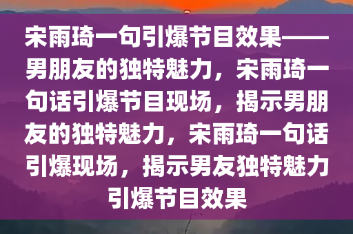 宋雨琦一句引爆节目效果——男朋友的独特魅力，宋雨琦一句话引爆节目现场，揭示男朋友的独特魅力，宋雨琦一句话引爆现场，揭示男友独特魅力引爆节目效果今晚必出三肖2025_2025新澳门精准免费提供·精确判断