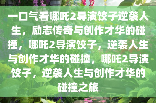 一口气看哪吒2导演饺子逆袭人生，励志传奇与创作才华的碰撞，哪吒2导演饺子，逆袭人生与创作才华的碰撞，哪吒2导演饺子，逆袭人生与创作才华的碰撞之旅今晚必出三肖2025_2025新澳门精准免费提供·精确判断