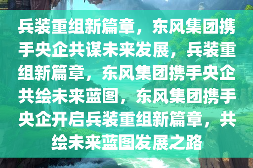兵装重组新篇章，东风集团携手央企共谋未来发展，兵装重组新篇章，东风集团携手央企共绘未来蓝图，东风集团携手央企开启兵装重组新篇章，共绘未来蓝图发展之路今晚必出三肖2025_2025新澳门精准免费提供·精确判断