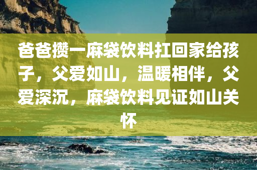 爸爸攒一麻袋饮料扛回家给孩子，父爱如山，温暖相伴，父爱深沉，麻袋饮料见证如山关怀今晚必出三肖2025_2025新澳门精准免费提供·精确判断