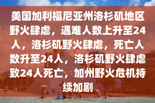 美国加利福尼亚州洛杉矶地区野火肆虐，遇难人数上升至24人，洛杉矶野火肆虐，死亡人数升至24人，洛杉矶野火肆虐致24人死亡，加州野火危机持续加剧今晚必出三肖2025_2025新澳门精准免费提供·精确判断