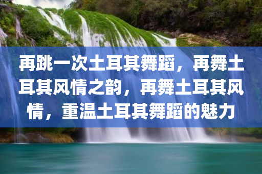 再跳一次土耳其舞蹈，再舞土耳其风情之韵，再舞土耳其风情，重温土耳其舞蹈的魅力今晚必出三肖2025_2025新澳门精准免费提供·精确判断