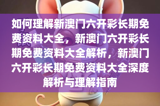 如何理解新澳门六开彩长期免费资料大全，新澳门六开彩长期免费资料大全解析，新澳门六开彩长今晚必出三肖2025_2025新澳门精准免费提供·精确判断期免费资料大全深度解析与理解指南