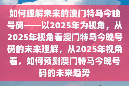 如何理解未来的澳门特马今晚号码——以2025年为视角，从2025年视角看澳门特马今晚号码的未来理解，从2025年视角看，如何预测澳门特马今晚号码的未来趋势今晚必出三肖2025_2025新澳门精准免费提供·精确判断
