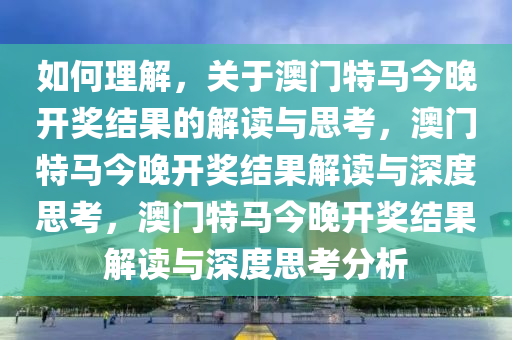 如何理解，关于澳门特马今晚开奖结果的解读与思考，澳门特马今晚开奖结果解读与深度思考，澳门特马今晚开奖结果解读与深度思考分析