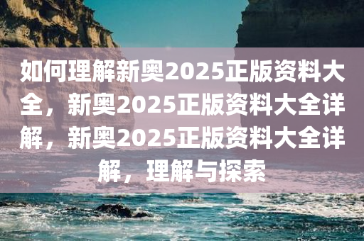 如何理解新奥2025正版资料大全，新奥2025正版资料大全详解，新奥2025正版资料大全详解，理解与探索