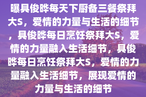 曝具俊晔每天下厨备三餐祭拜大S今晚必出三肖2025_2025新澳门精准免费提供·精确判断，爱情的力量与生活的细节，具俊晔每日烹饪祭拜大S，爱情的力量融入生活细节，具俊晔每日烹饪祭拜大S，爱情的力量融入生活细节，展现爱情的力量与生活的细节
