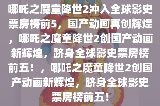 哪吒之魔童降世2冲入全球影史票房榜前5，国产动画再创辉煌，哪吒之魔童降世2创国产动画新辉煌，跻身全球影史票房榜前五！，哪吒之魔童降世2创国产动画新辉煌，跻身全球影史票房榜前五！今晚必出三肖2025_2025新澳门精准免费提供·精确判断