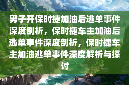 男子开保时捷加油后逃单事件深度剖析，保时捷车主加油后逃单事件深度剖析，保时捷车主加油逃单事件深度解析与探讨
