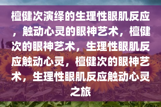 檀健次演绎的生理性眼肌反应，触动心灵的眼神艺术，檀健次的眼神艺术，生理性眼肌反应触动心灵，檀健次的眼神艺术，生理性眼肌反应触动心灵之旅