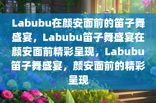 Labubu在颜安面前的笛子舞盛宴，Labubu笛子舞盛宴在颜安面前精彩呈现，Labubu笛子舞盛宴，颜安面前的精彩呈现