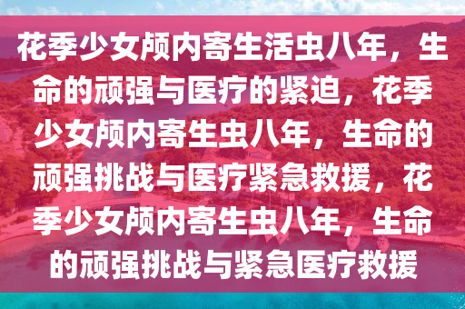 花季少女颅内寄生活虫八年，生命的顽强与医疗的紧迫，花季少女颅内寄生虫八年，生命的顽强挑战与医疗紧急救援，花季少女颅内寄生虫八年，生命的顽强挑战与紧急医疗救援