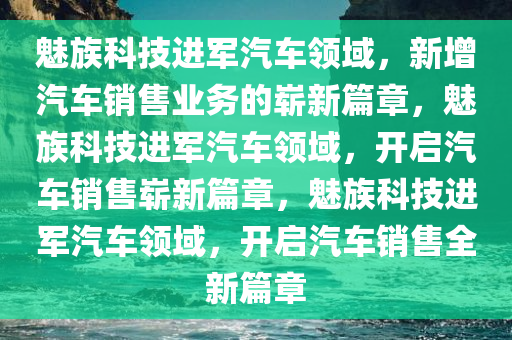 魅族科技进军汽车领域，新增汽车销售业务的崭新篇章，魅族科技进军汽车领域，开启汽车销售崭新篇章，魅族科技进军汽车领域，开启汽车销售全新篇章