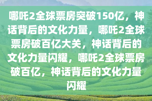 哪吒2全球票房突破150亿，神话背后的文化力量，哪吒2全球票房破百亿大关，神话背后的文化力量闪耀，哪吒2全球票房破百亿，神话背后的文化力量闪耀