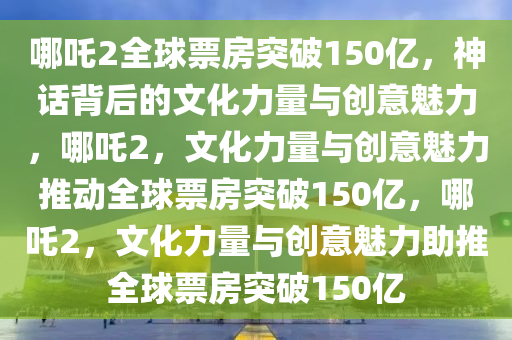 哪吒2全球票房突破150亿，神话背后的文化力量与创意魅力，哪吒2，文化力量与创意魅力推动全球票房突破150亿，哪吒2，文化力量与创意魅力助推全球票房突破150亿