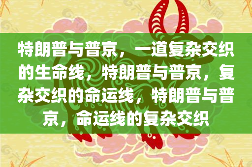 特朗普与普京，一道复杂交织的生命线，特朗普与普京，复杂交织的命运线，特朗普与普京，命运线的复杂交织