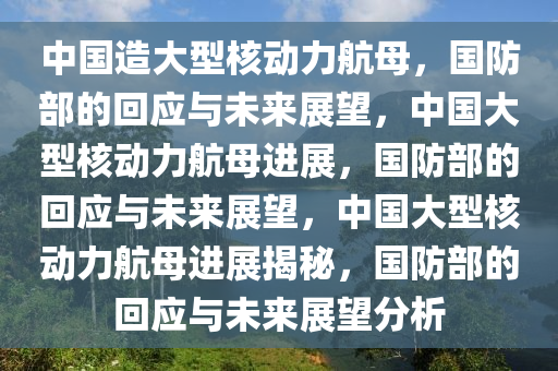 中国造大型核动力航母，国防部的回应与未来展望，中国大型核动力航母进展，国防部的回应与未来展望，中国大型核动力航母进展揭秘，国防部的回应与未来展望分析
