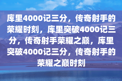库里4000记三分，传奇射手的荣耀时刻，库里突破4000记三分，传奇射手荣耀之巅，库里突破4000记三分，传奇射手的荣耀之巅时刻