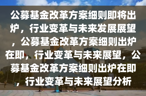 公募基金改革方案细则即将出炉，行业变革与未来发展展望，公募基金改革方案细则出炉在即，行业变革与未来展望，公募基金改革方案细则出炉在即，行业变革与未来展望分析