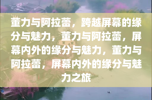董力与阿拉蕾，跨越屏幕的缘分与魅力，董力与阿拉蕾，屏幕内外的缘分与魅力，董力与阿拉蕾，屏幕内外的缘分与魅力之旅