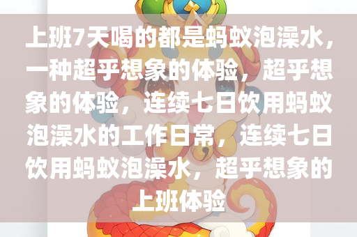 上班7天喝的都是蚂蚁泡澡水，一种超乎想象的体验，超乎想象的体验，连续七日饮用蚂蚁泡澡水的工作日常，连续七日饮用蚂蚁泡澡水，超乎想象的上班体验