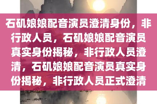 石矶娘娘配音演员澄清身份，非行政人员，石矶娘娘配音演员真实身份揭秘，非行政人员澄清，石矶娘娘配音演员真实身份揭秘，非行政人员正式澄清
