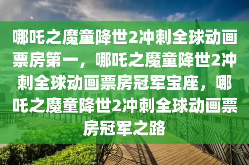 哪吒之魔童降世2冲刺全球动画票房第一，哪吒之魔童降世2冲刺全球动画票房冠军宝座，哪吒之魔童降世2冲刺全球动画票房冠军之路