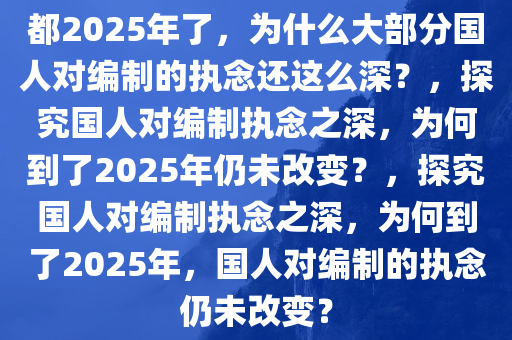 都2025年了，为什么大部分国人对编制的执念还这么深？，探究国人对编制执念之深，为何到了2025年仍未改变？，探究国人对编制执念之深，为何到了2025年，国人对编制的执念仍未改变？