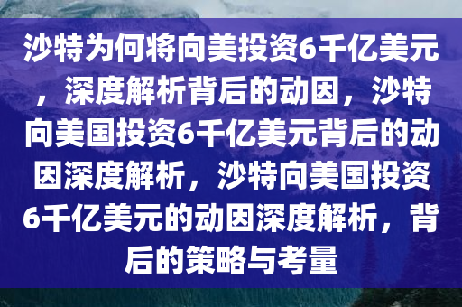 沙特为何将向美投资6千亿美元，深度解析背后的动因，沙特向美国投资6千亿美元背后的动因深度解析，沙特向美国投资6千亿美元的动因深度解析，背后的策略与考量