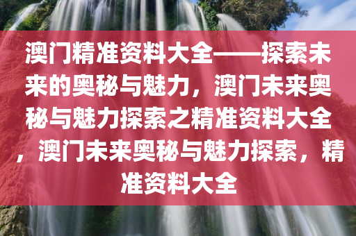 澳门精准资料大全——探索未来的奥秘与魅力，澳门未来奥秘与魅力探索之精准资料大全，澳门未来奥秘与魅力探索，精准资料大全