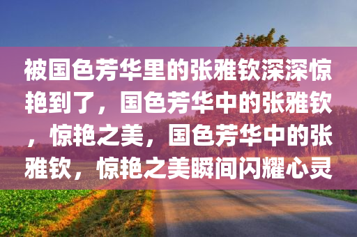 被国色芳华里的张雅钦深深惊艳到了，国色芳华中的张雅钦，惊艳之美，国色芳华中的张雅钦，惊艳之美瞬间闪耀心灵