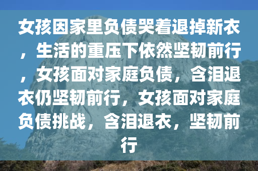 女孩因家里负债哭着退掉新衣，生活的重压下依然坚韧前行，女孩面对家庭负债，含泪退衣仍坚韧前行，女孩面对家庭负债挑战，含泪退衣，坚韧前行