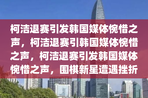 柯洁退赛引发韩国媒体惋惜之声，柯洁退赛引韩国媒体惋惜之声，柯洁退赛引发韩国媒体惋惜之声，围棋新星遭遇挫折