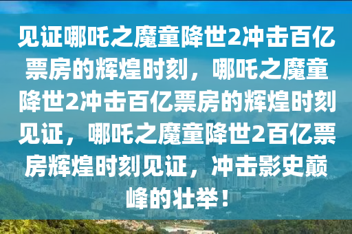 见证哪吒之魔童降世2冲击百亿票房的辉煌时刻，哪吒之魔童降世2冲击百亿票房的辉煌时刻见证，哪吒之魔童降世2百亿票房辉煌时刻见证，冲击影史巅峰的壮举！