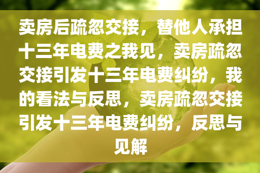 卖房后疏忽交接，替他人承担十三年电费之我见，卖房疏忽交接引发十三年电费纠纷，我的看法与反思，卖房疏忽交接引发十三年电费纠纷，反思与见解