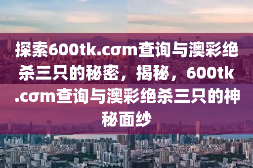 探索600tk.cσm查询与澳彩绝杀三只的秘密，揭秘，600tk.cσm查询与澳彩绝杀三只的神秘面纱