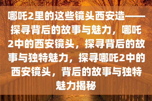 哪吒2里的这些镜头西安造——探寻背后的故事与魅力，哪吒2中的西安镜头，探寻背后的故事与独特魅力，探寻哪吒2中的西安镜头，背后的故事与独特魅力揭秘