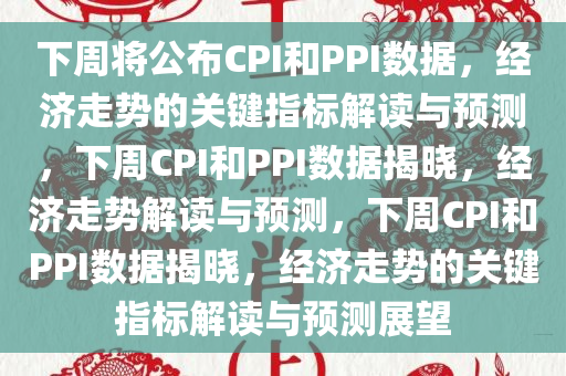下周将公布CPI和PPI数据，经济走势的关键指标解读与预测，下周CPI和PPI数据揭晓，经济走势解读与预测，下周CPI和PPI数据揭晓，经济走势的关键指标解读与预测展望