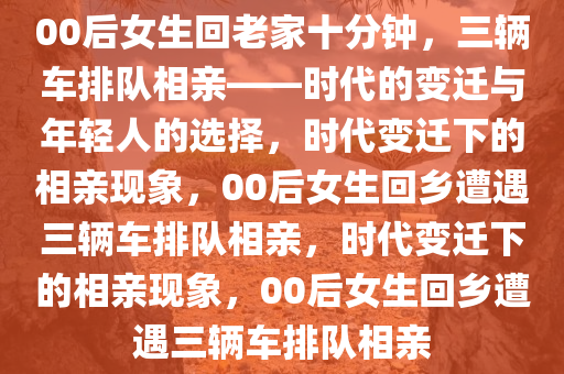 00后女生回老家十分钟，三辆车排队相亲——时代的变迁与年轻人的选择，时代变迁下的相亲现象，00后女生回乡遭遇三辆车排队相亲，时代变迁下的相亲现象，00后女生回乡遭遇三辆车排队相亲