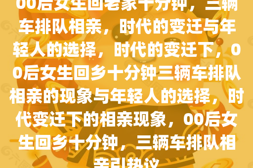 00后女生回老家十分钟，三辆车排队相亲，时代的变迁与年轻人的选择，时代的变迁下，00后女生回乡十分钟三辆车排队相亲的现象与年轻人的选择，时代变迁下的相亲现象，00后女生回乡十分钟，三辆车排队相亲引热议