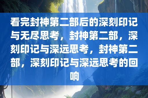 看完封神第二部后的深刻印记与无尽思考，封神第二部，深刻印记与深远思考，封神第二部，深刻印记与深远思考的回响