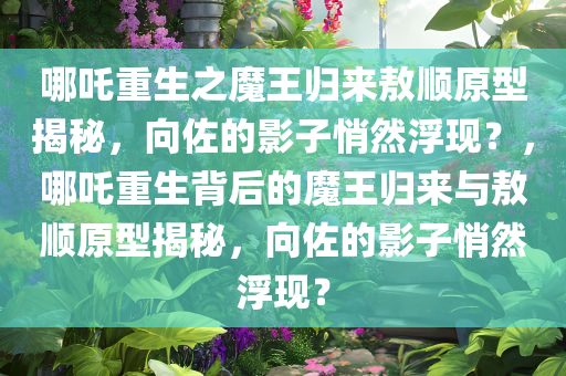 哪吒重生之魔王归来敖顺原型揭秘，向佐的影子悄然浮现？，哪吒重生背后的魔王归来与敖顺原型揭秘，向佐的影子悄然浮现？
