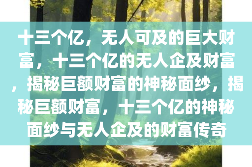 十三个亿，无人可及的巨大财富，十三个亿的无人企及财富，揭秘巨额财富的神秘面纱，揭秘巨额财富，十三个亿的神秘面纱与无人企及的财富传奇