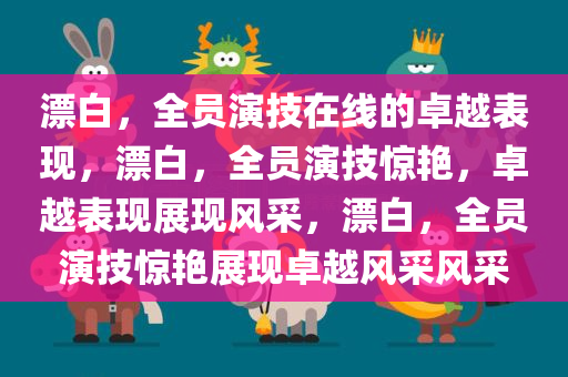 漂白，全员演技在线的卓越表现，漂白，全员演技惊艳，卓越表现展现风采，漂白，全员演技惊艳展现卓越风采风采