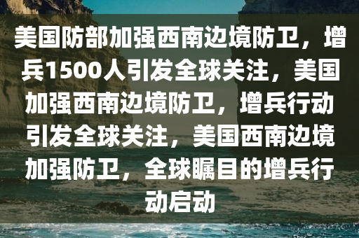 美国防部加强西南边境防卫，增兵1500人引发全球关注，美国加强西南边境防卫，增兵行动引发全球关注，美国西南边境加强防卫，全球瞩目的增兵行动启动