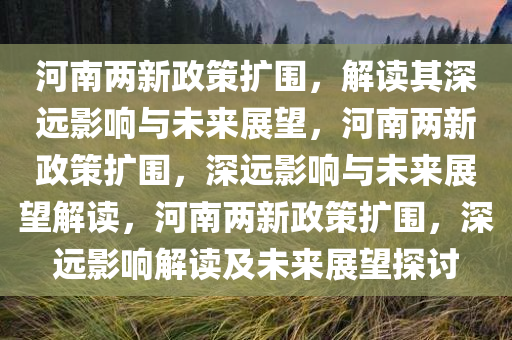 河南两新政策扩围，解读其深远影响与未来展望，河南两新政策扩围，深远影响与未来展望解读，河南两新政策扩围，深远影响解读及未来展望探讨