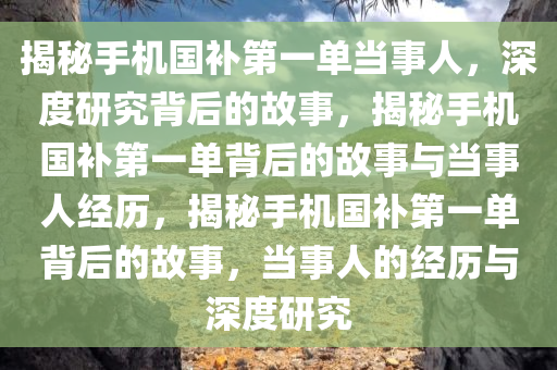 揭秘手机国补第一单当事人，深度研究背后的故事，揭秘手机国补第一单背后的故事与当事人经历，揭秘手机国补第一单背后的故事，当事人的经历与深度研究