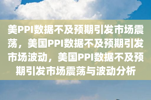 美PPI数据不及预期引发市场震荡，美国PPI数据不及预期引发市场波动，美国PPI数据不及预期引发市场震荡与波动分析