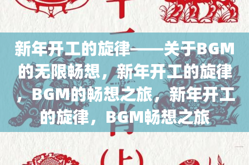 新年开工的旋律——关于BGM的无限畅想，新年开工的旋律，BGM的畅想之旅，新年开工的旋律，BGM畅想之旅